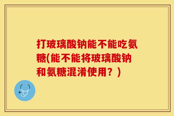打玻璃酸钠能不能吃氨糖(能不能将玻璃酸钠和氨糖混淆使用？)