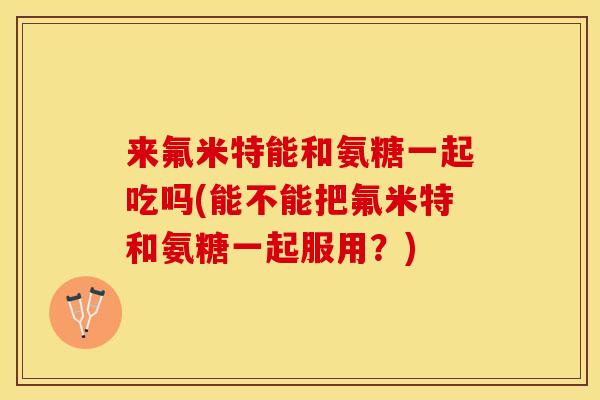 来氟米特能和氨糖一起吃吗(能不能把氟米特和氨糖一起服用？)