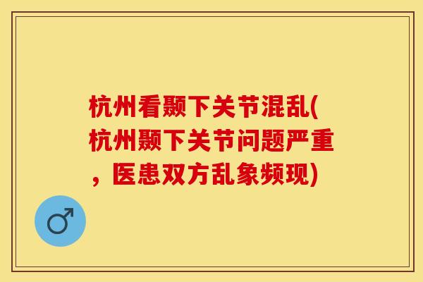 杭州看颞下关节混乱(杭州颞下关节问题严重，医患双方乱象频现)