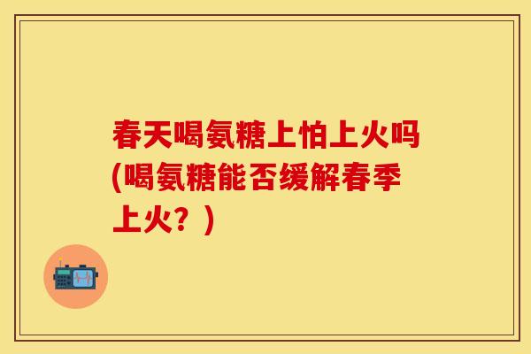 春天喝氨糖上怕上火吗(喝氨糖能否缓解春季上火？)-第1张图片-关节保镖