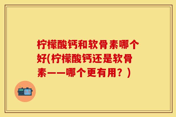 柠檬酸钙和软骨素哪个好(柠檬酸钙还是软骨素——哪个更有用？)