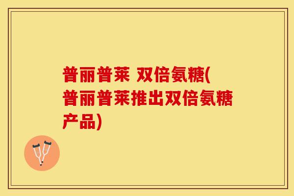 普丽普莱 双倍氨糖(普丽普莱推出双倍氨糖产品)