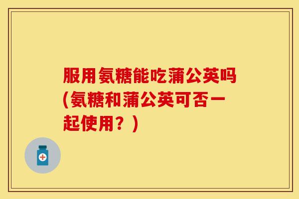 服用氨糖能吃蒲公英吗(氨糖和蒲公英可否一起使用？)