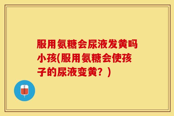 服用氨糖会尿液发黄吗小孩(服用氨糖会使孩子的尿液变黄？)
