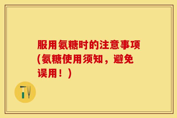 服用氨糖时的注意事项(氨糖使用须知，避免误用！)