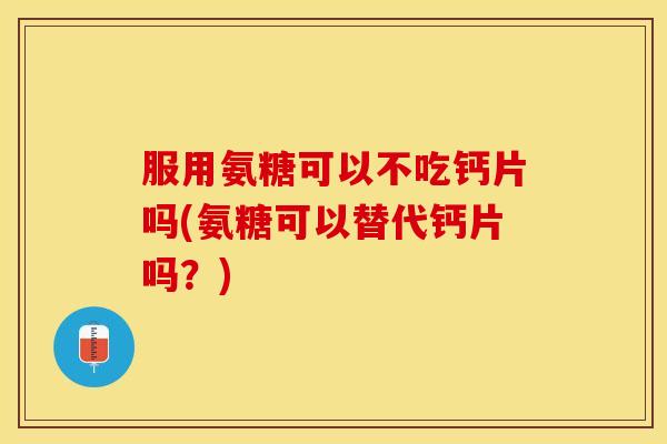 服用氨糖可以不吃钙片吗(氨糖可以替代钙片吗？)