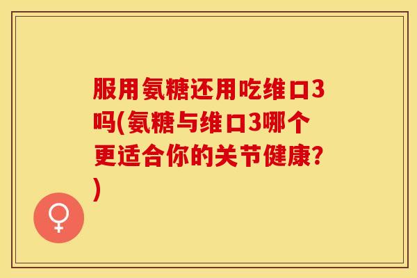 服用氨糖还用吃维口3吗(氨糖与维口3哪个更适合你的关节健康？)