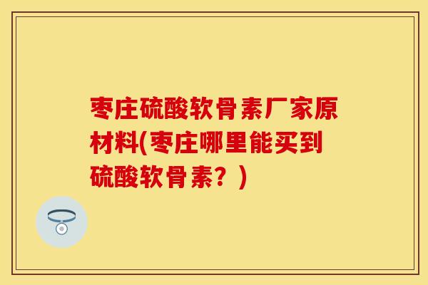 枣庄硫酸软骨素厂家原材料(枣庄哪里能买到硫酸软骨素？)