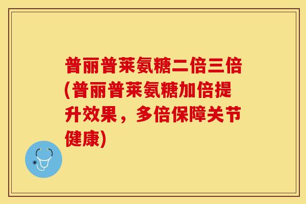 普丽普莱氨糖二倍三倍(普丽普莱氨糖加倍提升效果，多倍保障关节健康)