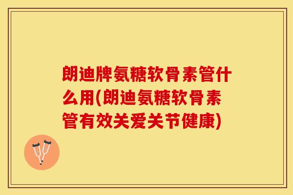 朗迪牌氨糖软骨素管什么用(朗迪氨糖软骨素管有效关爱关节健康)