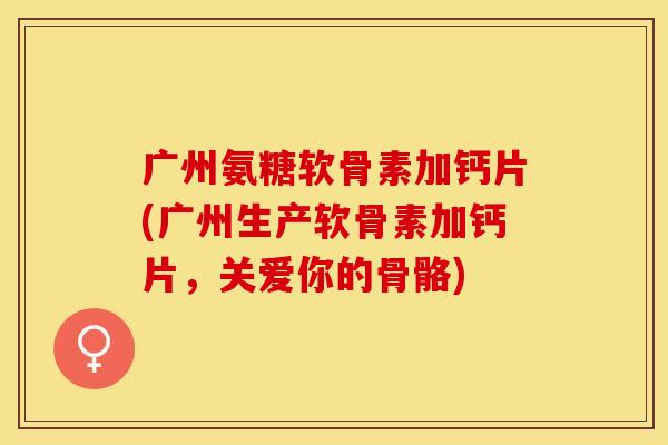 广州氨糖软骨素加钙片(广州生产软骨素加钙片，关爱你的骨骼)