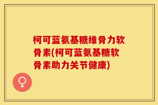 柯可蓝氨基糖维骨力软骨素(柯可蓝氨基糖软骨素助力关节健康)