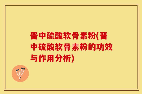 晋中硫酸软骨素粉(晋中硫酸软骨素粉的功效与作用分析)
