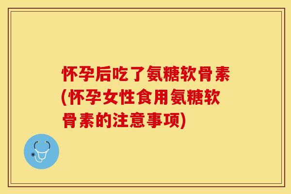 怀孕后吃了氨糖软骨素(怀孕女性食用氨糖软骨素的注意事项)