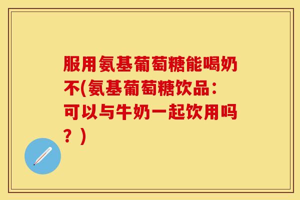 服用氨基葡萄糖能喝奶不(氨基葡萄糖饮品：可以与牛奶一起饮用吗？)