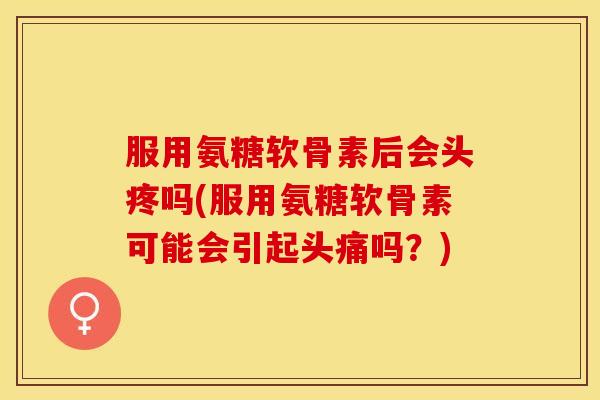 服用氨糖软骨素后会头疼吗(服用氨糖软骨素可能会引起头痛吗？)