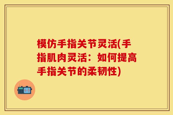 模仿手指关节灵活(手指肌肉灵活：如何提高手指关节的柔韧性)