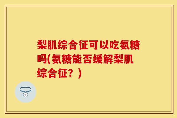 梨肌综合征可以吃氨糖吗(氨糖能否缓解梨肌综合征？)-第1张图片-关节保镖