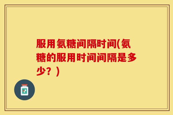 服用氨糖间隔时间(氨糖的服用时间间隔是多少？)