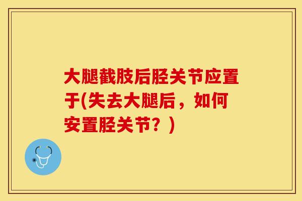 大腿截肢后胫关节应置于(失去大腿后，如何安置胫关节？)