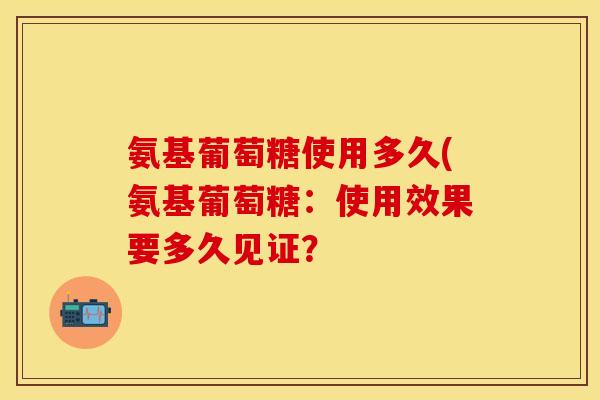 氨基葡萄糖使用多久(氨基葡萄糖：使用效果要多久见证？
