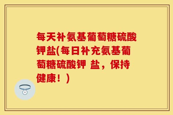 每天补氨基葡萄糖硫酸钾盐(每日补充氨基葡萄糖硫酸钾 盐，保持健康！)