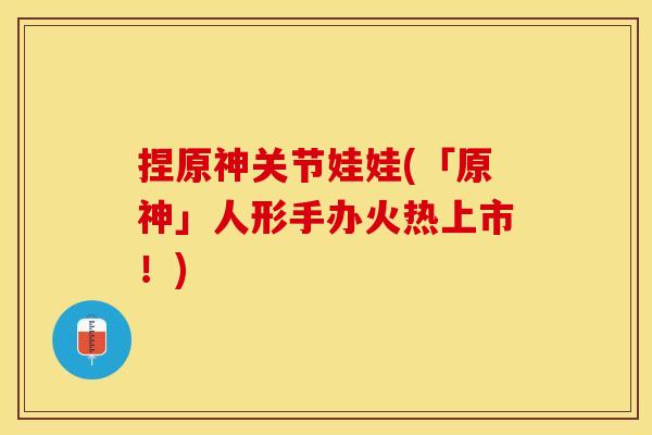 捏原神关节娃娃(「原神」人形手办火热上市！)