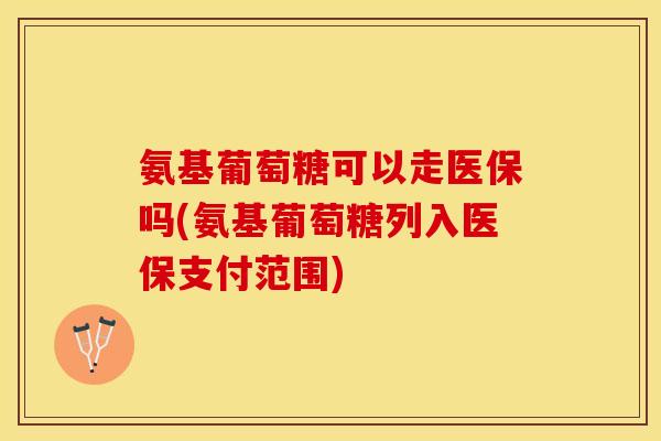 氨基葡萄糖可以走医保吗(氨基葡萄糖列入医保支付范围)
