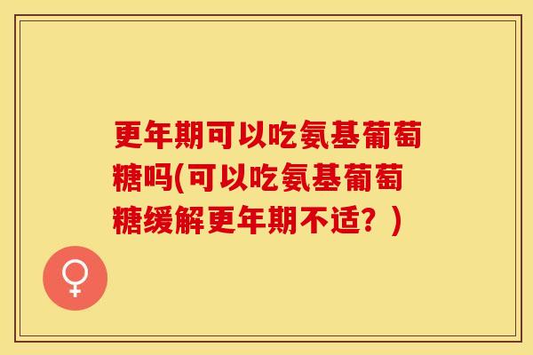 更年期可以吃氨基葡萄糖吗(可以吃氨基葡萄糖缓解更年期不适？)