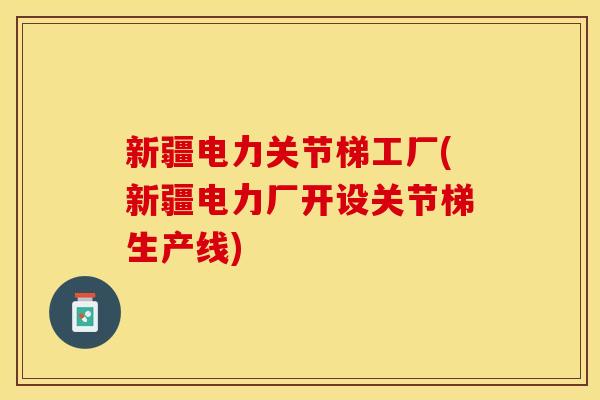 新疆电力关节梯工厂(新疆电力厂开设关节梯生产线)