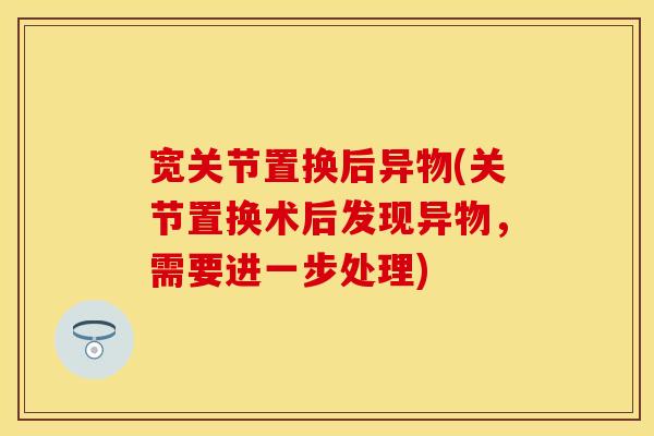 宽关节置换后异物(关节置换术后发现异物，需要进一步处理)