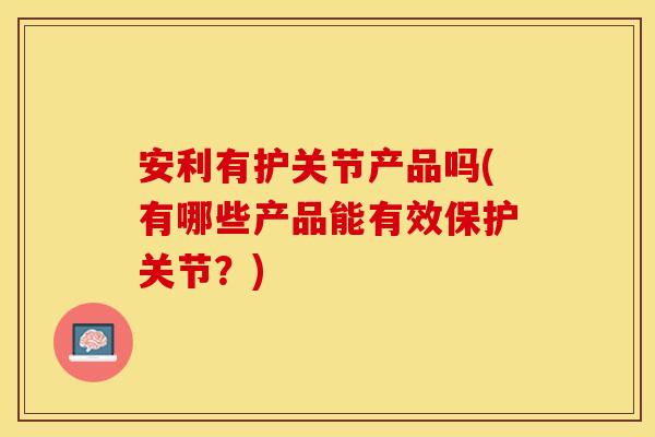 安利有护关节产品吗(有哪些产品能有效保护关节？)