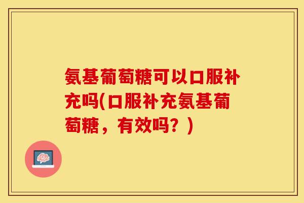 氨基葡萄糖可以口服补充吗(口服补充氨基葡萄糖，有效吗？)