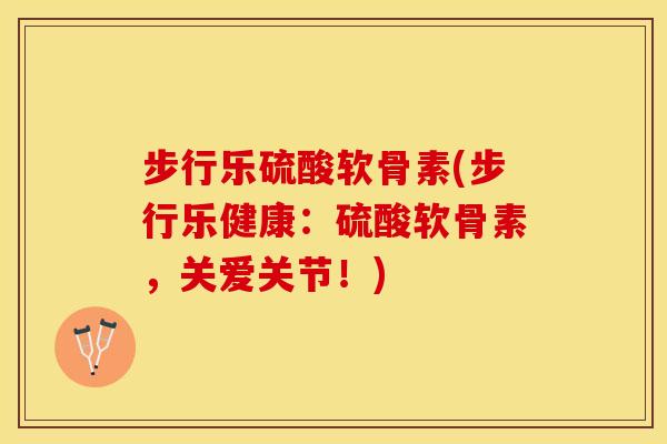 步行乐硫酸软骨素(步行乐健康：硫酸软骨素，关爱关节！)
