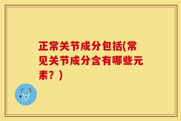 正常关节成分包括(常见关节成分含有哪些元素？)