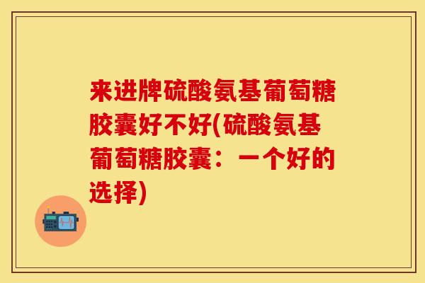 来进牌硫酸氨基葡萄糖胶囊好不好(硫酸氨基葡萄糖胶囊：一个好的选择)