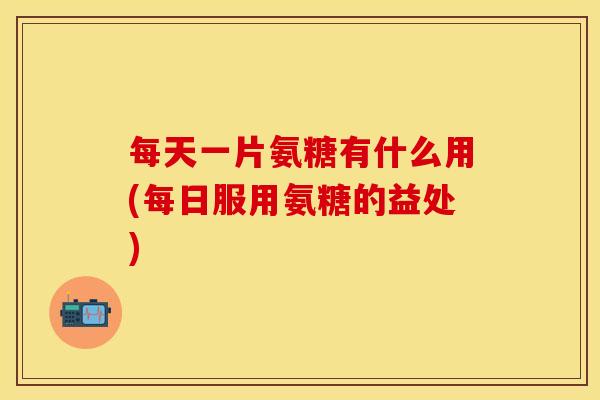 每天一片氨糖有什么用(每日服用氨糖的益处)