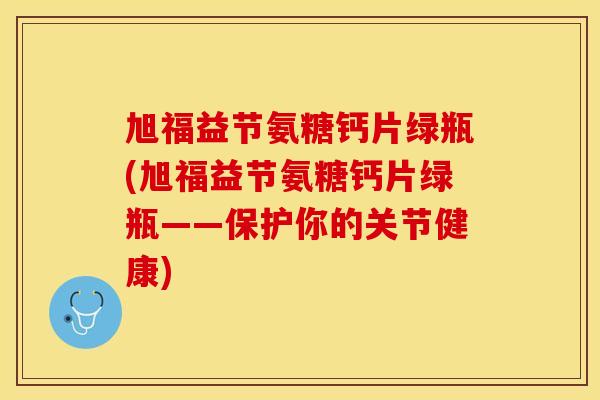 旭福益节氨糖钙片绿瓶(旭福益节氨糖钙片绿瓶——保护你的关节健康)