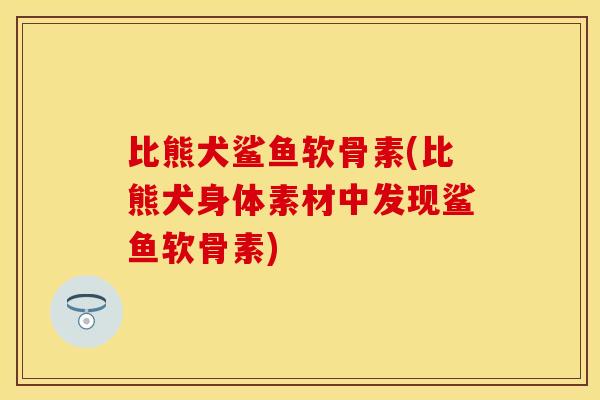 比熊犬鲨鱼软骨素(比熊犬身体素材中发现鲨鱼软骨素)