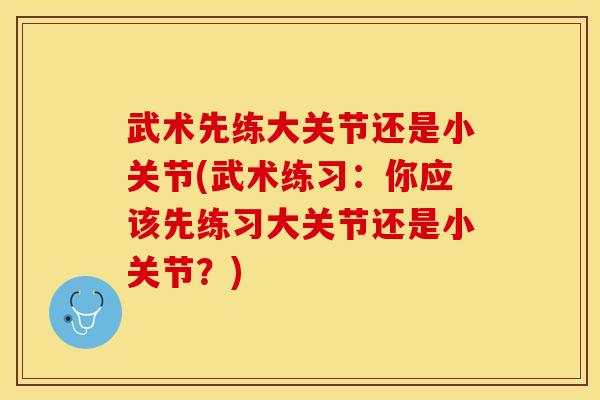 武术先练大关节还是小关节(武术练习：你应该先练习大关节还是小关节？)