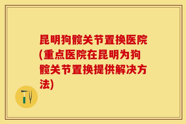 昆明狗髋关节置换医院(重点医院在昆明为狗髋关节置换提供解决方法)-第1张图片-关节保镖 昆明狗髋关节置换医院(重点医院在昆明为狗髋关节置换提供解决方法)-第1张图片-关节保镖