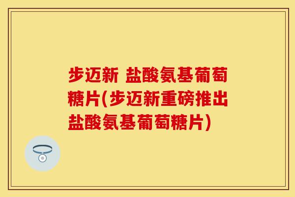 步迈新 盐酸氨基葡萄糖片(步迈新重磅推出盐酸氨基葡萄糖片)