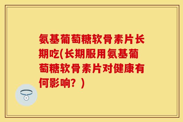 氨基葡萄糖软骨素片长期吃(长期服用氨基葡萄糖软骨素片对健康有何影响？)
