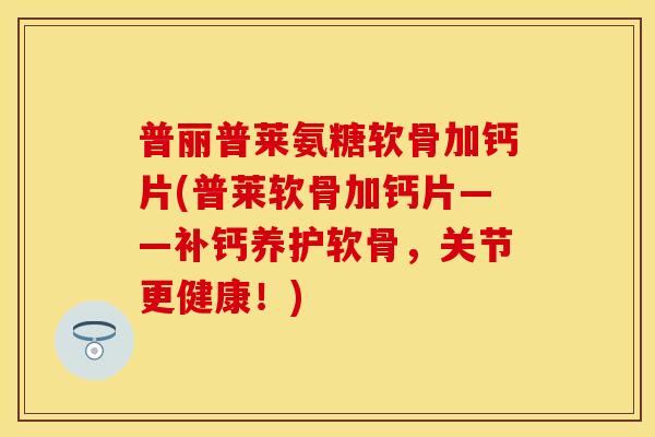 普丽普莱氨糖软骨加钙片(普莱软骨加钙片——补钙养护软骨，关节更健康！)
