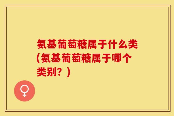 氨基葡萄糖属于什么类(氨基葡萄糖属于哪个类别？)-第1张图片-关节保镖