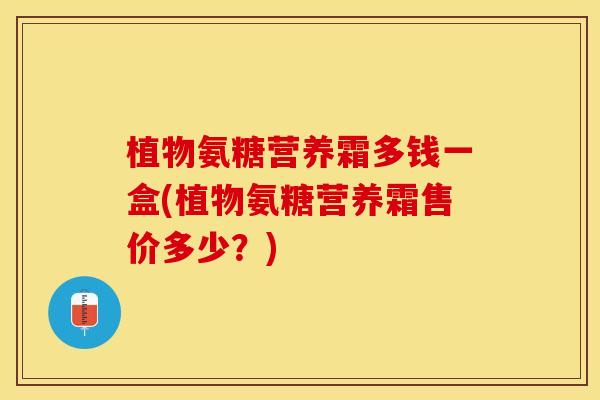 植物氨糖营养霜多钱一盒(植物氨糖营养霜售价多少？)