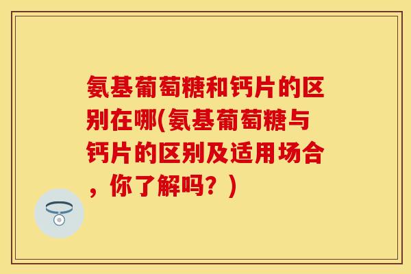 氨基葡萄糖和钙片的区别在哪(氨基葡萄糖与钙片的区别及适用场合，你了解吗？)