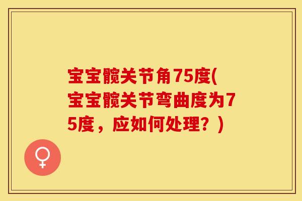 宝宝髋关节角75度(宝宝髋关节弯曲度为75度，应如何处理？)