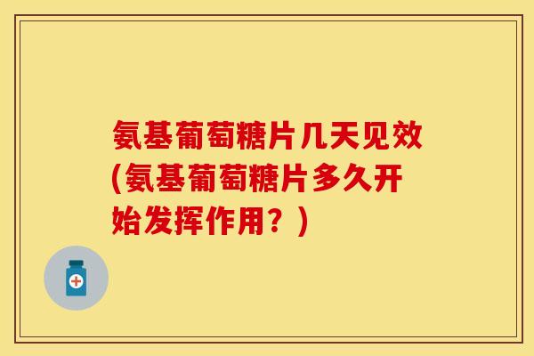 氨基葡萄糖片几天见效(氨基葡萄糖片多久开始发挥作用？)