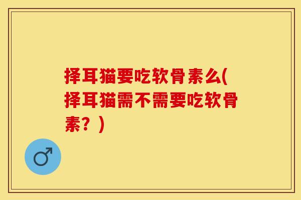 择耳猫要吃软骨素么(择耳猫需不需要吃软骨素？)